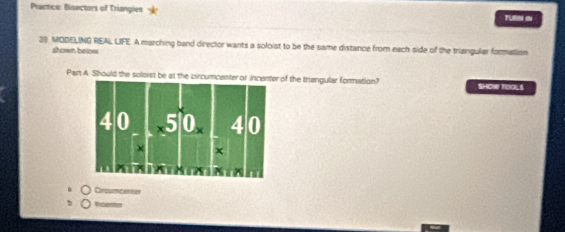 Practce: Bisectors of Triangles 
TURN () 
20 MODELING REAL LIFE A marching band director wants a soloist to be the same distance from each side of the triangular formation 
shown betow 
Part 4 Should the solaist be at the pircumcenf the trangular formation? SHOW TUOLS 
Crcurtences 
herte