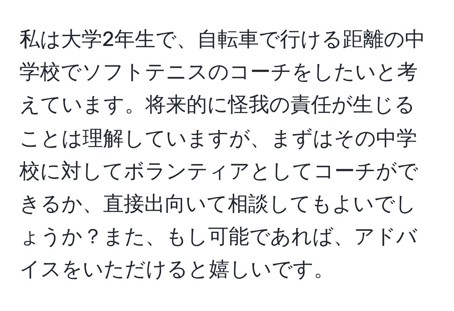 私は大学2年生で、自転車で行ける距離の中学校でソフトテニスのコーチをしたいと考えています。将来的に怪我の責任が生じることは理解していますが、まずはその中学校に対してボランティアとしてコーチができるか、直接出向いて相談してもよいでしょうか？また、もし可能であれば、アドバイスをいただけると嬉しいです。