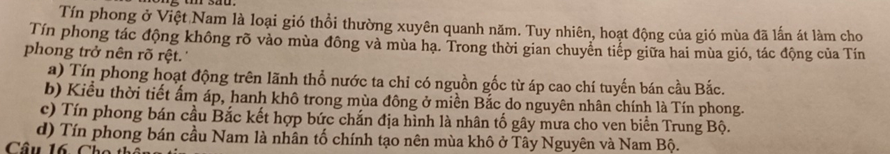 Tín phong ở Việt Nam là loại gió thổi thường xuyên quanh năm. Tuy nhiên, hoạt động của gió mùa đã lấn át làm cho
Tín phong tác động không rõ vào mùa đông và mùa hạ. Trong thời gian chuyển tiếp giữa hai mùa gió, tác động của Tín
phong trở nên rõ rệt.''
a) Tín phong hoạt động trên lãnh thổ nước ta chỉ có nguồn gốc từ áp cao chí tuyến bán cầu Bắc.
b) Kiểu thời tiết ấm áp, hanh khô trong mùa đông ở miền Bắc do nguyên nhân chính là Tín phong.
c) Tín phong bán cầu Bắc kết hợp bức chắn địa hình là nhân tố gây mưa cho ven biển Trung Bộ.
d) Tín phong bán cầu Nam là nhân tố chính tạo nên mùa khô ở Tây Nguyên và Nam Bộ.
Câu 16. Cho