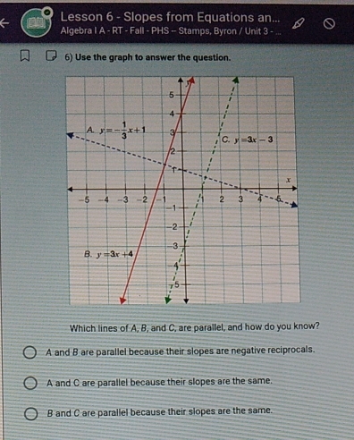 Lesson 6 - Slopes from Equations an...
Algebra I A - RT - Fall - PHS -- Stamps, Byron / Unit 3
6) Use the graph to answer the question.
Which lines of A, B, and C, are parallel, and how do you know?
A and B are parallel because their slopes are negative reciprocals.
A and C are parallel because their slopes are the same.
B and C are parallel because their slopes are the same.