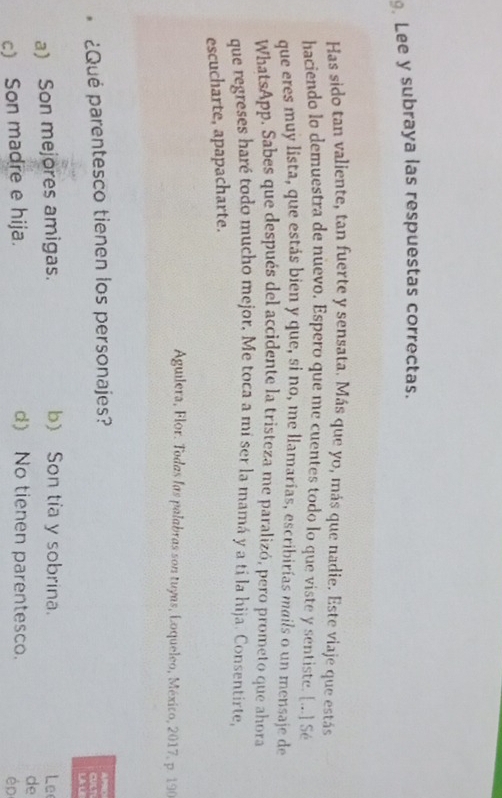 Lee y subraya las respuestas correctas.
Has sido tan valiente, tan fuerte y sensata. Más que yo, más que nadie. Este viaje que estás
haciendo lo demuestra de nuevo. Espero que me cuentes todo lo que viste y sentiste. [...] Sé
que eres muy lista, que estás bien y que, si no, me llamarías, escribirías mails o un mensaje de
WhatsApp. Sabes que después del accidente la tristeza me paralizó, pero prometo que ahora
que regreses haré todo mucho mejor. Me toca a mí ser la mamá y a tí la hija. Consentirte,
escucharte, apapacharte.
Aguilera, Flor. Todas las palabras son tuyas, Loqueleo, México, 2017, p. 190
APRO
. ¿Qué parentesco tienen los personajes? CULT
LA L
a) Son mejores amigas. b) Son tía y sobrina. Le
c) Son madre e hija. d) No tienen parentesco.
de
ép