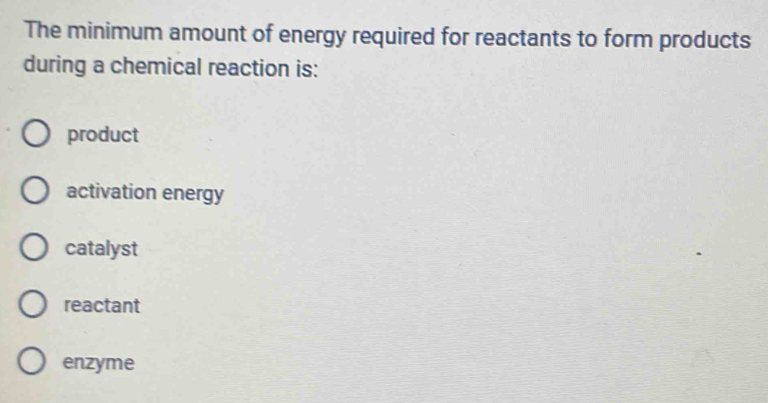 The minimum amount of energy required for reactants to form products
during a chemical reaction is:
product
activation energy
catalyst
reactant
enzyme