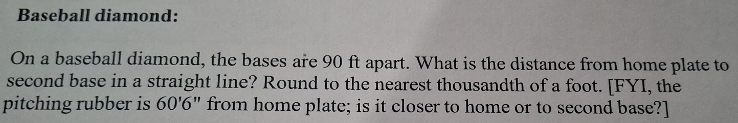 Baseball diamond: 
On a baseball diamond, the bases are 90 ft apart. What is the distance from home plate to 
second base in a straight line? Round to the nearest thousandth of a foot. [FYI, the 
pitching rubber is 60'6'' from home plate; is it closer to home or to second base?]