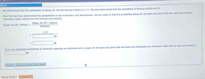 Step @ 
We determined that the probability of being 18-29 and having a tailiso is 0.34. We also determined that the probeblty of having a tation is 0.9. 
How that we have determined the probabilities in the numerator and denomnator, we are ready to find the probablity being 18-29 years old gown that fie adull fum a sattso. 
Substituta thess values into the formula and simplify. 
Peg 18-29(te0tex)= (P(tege18-29∩ thoo))/P(ln thoo) 
= (0.24)/□ *  
=□ *
Theo, the extimated probebility of randomly eeforting an individual who is eged 18-29 years old given that we know the individual is on American adult with at least-one salted is 
× 
Shma I tike f rannet same tack 
Need Help? Fnc ]E__