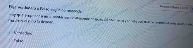 Tiempo restante 0:24:10
Elija Verdadero o Falso según corresponda:
Hay que empezar a amamantar inmediatamente después del nacimiento y se debe continuar por lo menos durante un año, o más
madre y el niño lo desean.
Verdadero
Falso