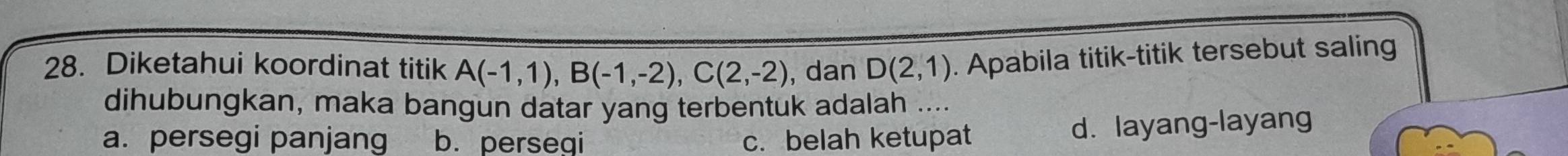 Diketahui koordinat titik A(-1,1), B(-1,-2), C(2,-2) , dan D(2,1). Apabila titik-titik tersebut saling
dihubungkan, maka bangun datar yang terbentuk adalah ....
a. persegi panjang b. persegi c. belah ketupat
d. layang-layang