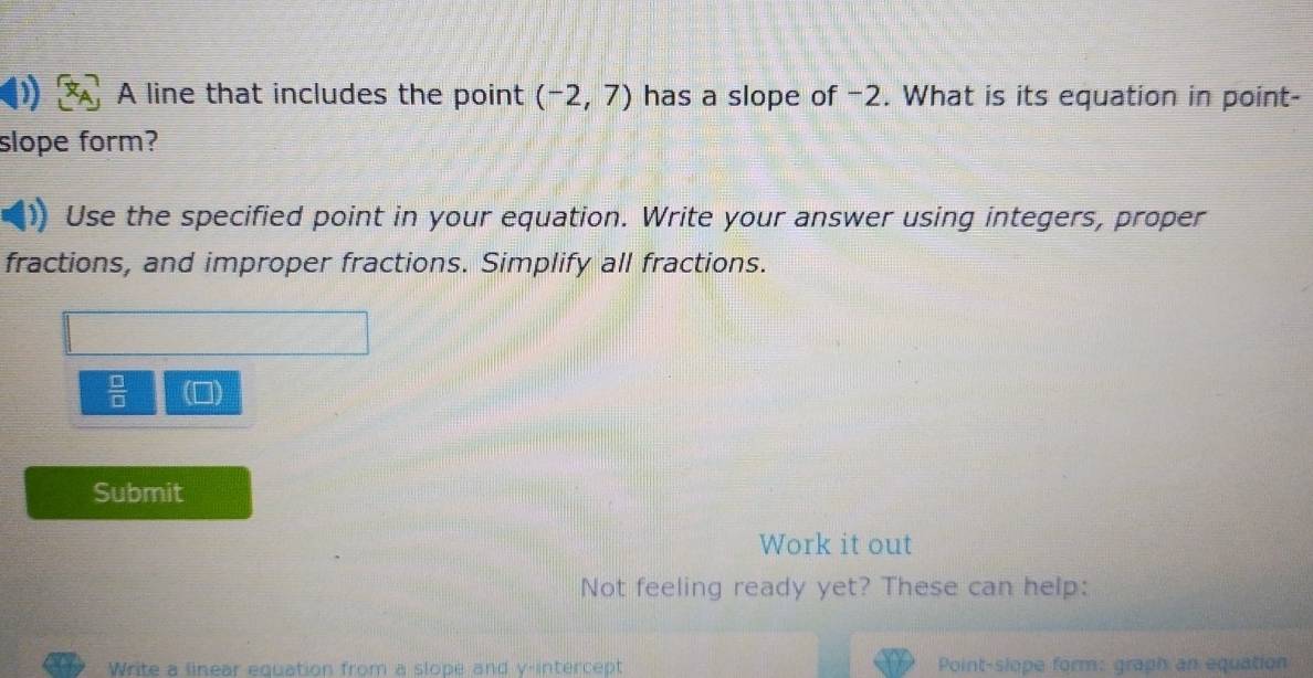 A line that includes the point (-2,7) has a slope of −2. What is its equation in point- 
slope form? 
Use the specified point in your equation. Write your answer using integers, proper 
fractions, and improper fractions. Simplify all fractions.
 □ /□  
Submit 
Work it out 
Not feeling ready yet? These can help: 
Write a linear equation from a slope and y-intercept Point-slope form: graph an equation