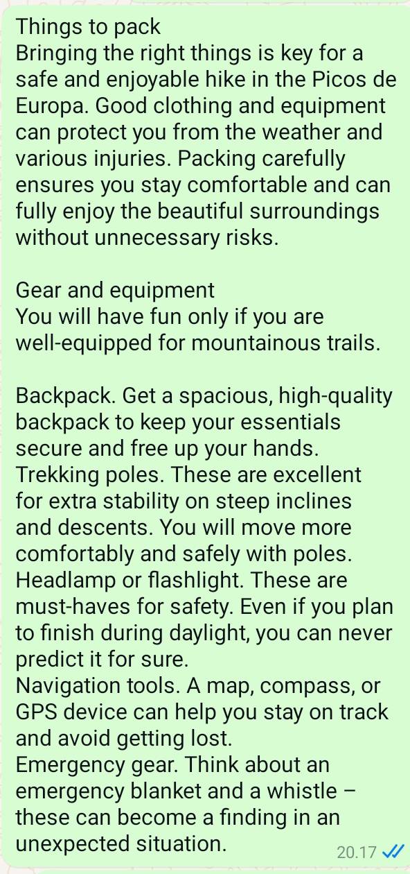 Things to pack 
Bringing the right things is key for a 
safe and enjoyable hike in the Picos de 
Europa. Good clothing and equipment 
can protect you from the weather and 
various injuries. Packing carefully 
ensures you stay comfortable and can 
fully enjoy the beautiful surroundings 
without unnecessary risks. 
Gear and equipment 
You will have fun only if you are 
well-equipped for mountainous trails. 
Backpack. Get a spacious, high-quality 
backpack to keep your essentials 
secure and free up your hands. 
Trekking poles. These are excellent 
for extra stability on steep inclines 
and descents. You will move more 
comfortably and safely with poles. 
Headlamp or flashlight. These are 
must-haves for safety. Even if you plan 
to finish during daylight, you can never 
predict it for sure. 
Navigation tools. A map, compass, or 
GPS device can help you stay on track 
and avoid getting lost. 
Emergency gear. Think about an 
emergency blanket and a whistle - 
these can become a finding in an 
unexpected situation.
20.17