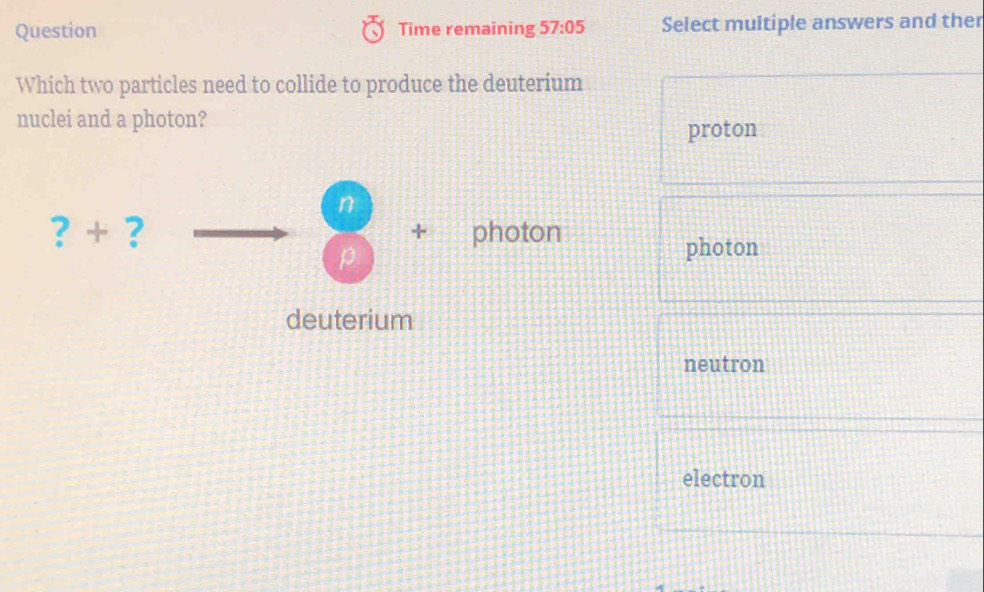 Question Time remaining 57:05 Select multiple answers and ther
Which two particles need to collide to produce the deuterium
nuclei and a photon?
proton
n
?+ ? + photon
p
photon
deuterium
neutron
electron