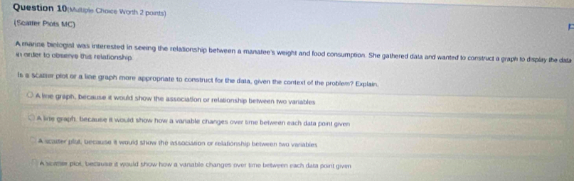 Question 10(Multiple Choice Worth 2 points)
(Scatter Plots MC)
A marine biologial was interested in seeing the relationship between a manatee's weight and food consumption. She gathered data and wanted to construct a graph to display the data
n order to observe this relationship
is a scatter plot or a line graph more appropriate to construct for the data, given the context of the problem? Explain.
A line graph, because it would show the association or relationship between two variables
A line graph, because it would show how a vanable changes over time between each data point given
A scatter plat, because it would show the association or relationship between two variables
A scater piot, because it would show how a vanable changes over time between each data point given