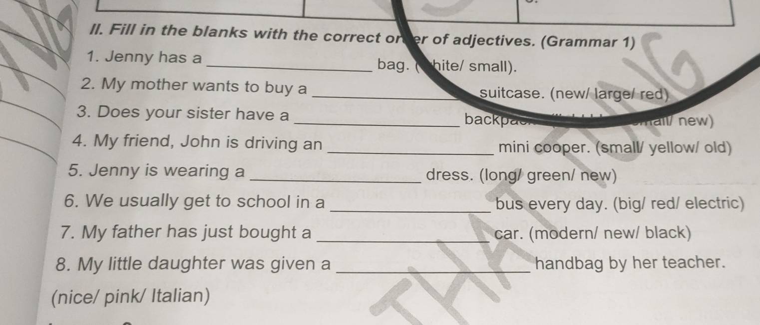 ll. Fill in the blanks with the correct orver of adjectives. (Grammar 1) 
1. Jenny has a _bag. ( shite/ small). 
2. My mother wants to buy a _suitcase. (new/ large/ red) 
3. Does your sister have a _backpac 
hall/ new) 
4. My friend, John is driving an _mini cooper. (small/ yellow/ old) 
5. Jenny is wearing a _dress. (long/ green/ new) 
6. We usually get to school in a _bus every day. (big/ red/ electric) 
7. My father has just bought a _car. (modern/ new/ black) 
8. My little daughter was given a _handbag by her teacher. 
(nice/ pink/ Italian)