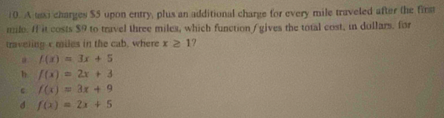 A taxi charges $5 upon entry, plus an additional charge for every mile traveled after the first
mile. If it costs $9 to travel three miles, which function / gives the total cost, in dollars. for
traveling x miles in the cab, where x≥ 1 ?
f(x)=3x+5
h f(x)=2x+3
c f(x)=3x+9
d f(x)=2x+5