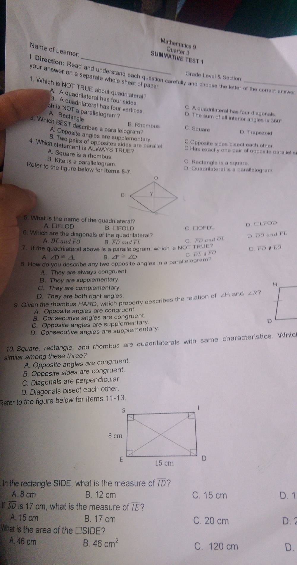 Mathematics 9
Name of Learner:
Quarter 3
SUMMATIVE TEST 1
l. Direction: Read and understand each question carefully and choose the letter of the correct answer
Grade Level & Section
your answer on a separate whole sheet of paper 
1. Which is NOT TRUE about quadrilateral?
A. A quadrilateral has four sides.
B. A quadrilateral has four vertices
ch is NOT a parallelogram?
C. A quadrilateral has four diagonals
A. Rectangle
D. The sum of all interior angles is 360°
3. Which BEST describes a parallelogram?
B. Rhombus C. Square D. Trapezoid
A. Opposite angles are supplementary
C.Opposite sides bisect each other
4. Which statement is ALWAYS TRUE?
B. Two pairs of opposites sides are parallel D.Has exactly one pair of opposite parallel si
A. Square is a rhombus. C. Rectangle is a square.
B. Kite is a parallelogram.
Refer to the figure below for items 5-7
D. Quadrilateral is a parallelogram
5. What is the name of the quadrilateral?
A. □FLOD B. □FOLD C. □OFDL
D. □LFOD
6. Which are the diagonals of the quadrilateral? overline DO and overline FL
D.
A. DL and FO B. FD and FL C. FD and OL
7. If the quadrilateral above is a parallelogram, which is NOT TRUE?
A. ∠ D≌ ∠ L B. ∠ F≌ ∠ O
C. DL ⅡFO D. FD  LO
8. How do you describe any two opposite angles in a parallelogram?
A. They are always congruent.
B. They are supplementary.
C. They are complementary
D. They are both right angles
9. Given the rhombus HARD, which property describes the relation of ∠ H and ∠ R ?
A. Opposite angles are congruent.
B. Consecutive angles are congruent
C. Opposite angles are supplementary
D. Consecutive angles are supplementary
10. Square, rectangle, and rhombus are quadrilaterals with same characteristics. Which
similar among these three?
A. Opposite angles are congruent.
B. Opposite sides are congruent.
C. Diagonals are perpendicular.
D. Diagonals bisect each other.
Refer to the figure below for items 11-13.
In the rectangle SIDE, what is the measure of overline ID ？
A. 8 cm B. 12 cm C. 15 cm D. 1
If overline SD is 17 cm, what is the measure of overline IE 2
A. 15 cm B. 17 cm C. 20 cm D. 2
What is the area of the □ SIDE 2
A. 46 cm
B. 46cm^2
C. 120 cm D.