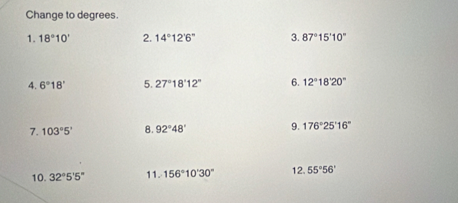 Change to degrees. 
1. 18°10' 2. 14°12'6'' 3. 87°15'10''
4. 6°18' 5. 27°18'12'' 6. 12°18'20'prime  
7. 103°5' 8. 92°48' 9. 176°25'16''
10. 32°5'5'' 11. 156°10'30'' 12. 55°56'