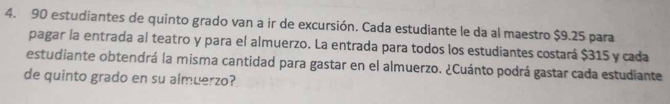 90 estudiantes de quinto grado van a ir de excursión. Cada estudiante le da al maestro $9.25 para 
pagar la entrada al teatro y para el almuerzo. La entrada para todos los estudiantes costará $315 y cada 
estudiante obtendrá la misma cantidad para gastar en el almuerzo. ¿Cuánto podrá gastar cada estudiante 
de quinto grado en su almuerzo?