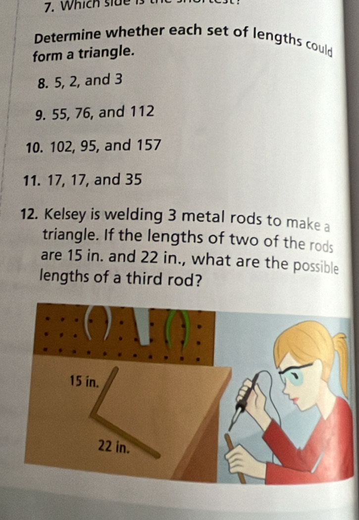 Which side is 
Determine whether each set of lengths could 
form a triangle. 
8. 5, 2, and 3
9. 55, 76, and 112
10. 102, 95, and 157
11. 17, 17, and 35
12. Kelsey is welding 3 metal rods to make a 
triangle. If the lengths of two of the rods 
are 15 in. and 22 in., what are the possible 
lengths of a third rod?