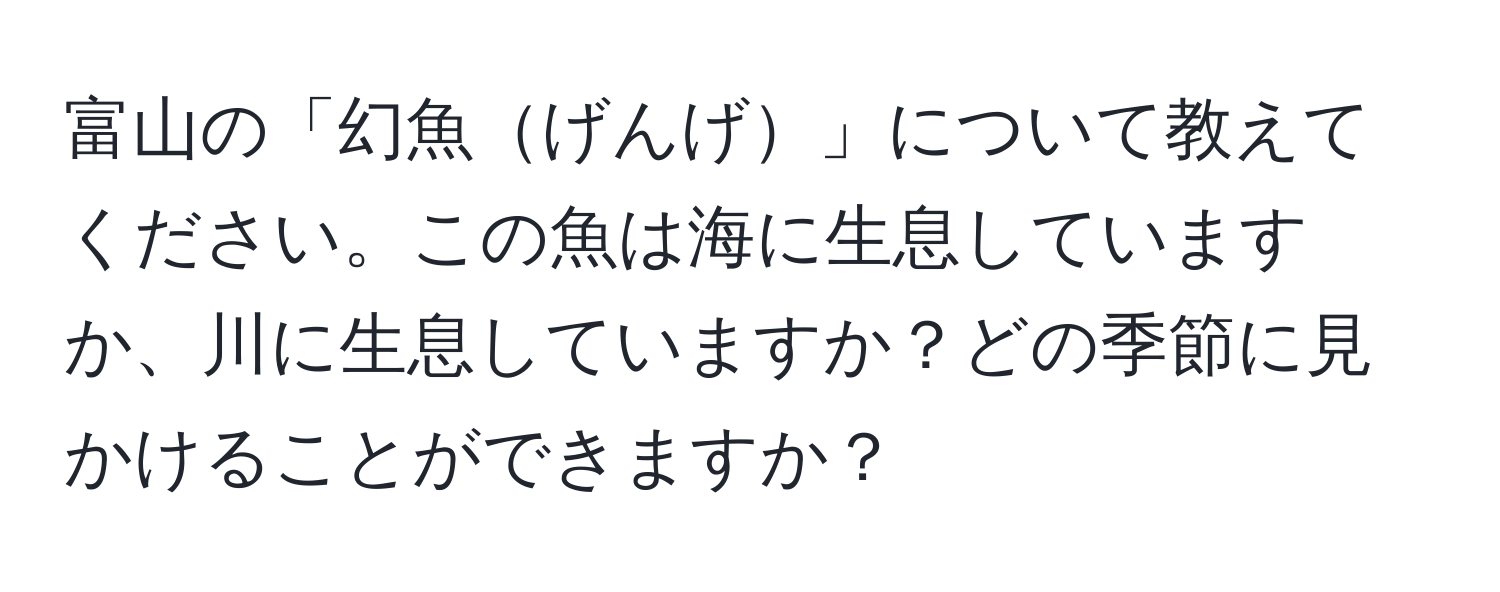 富山の「幻魚げんげ」について教えてください。この魚は海に生息していますか、川に生息していますか？どの季節に見かけることができますか？