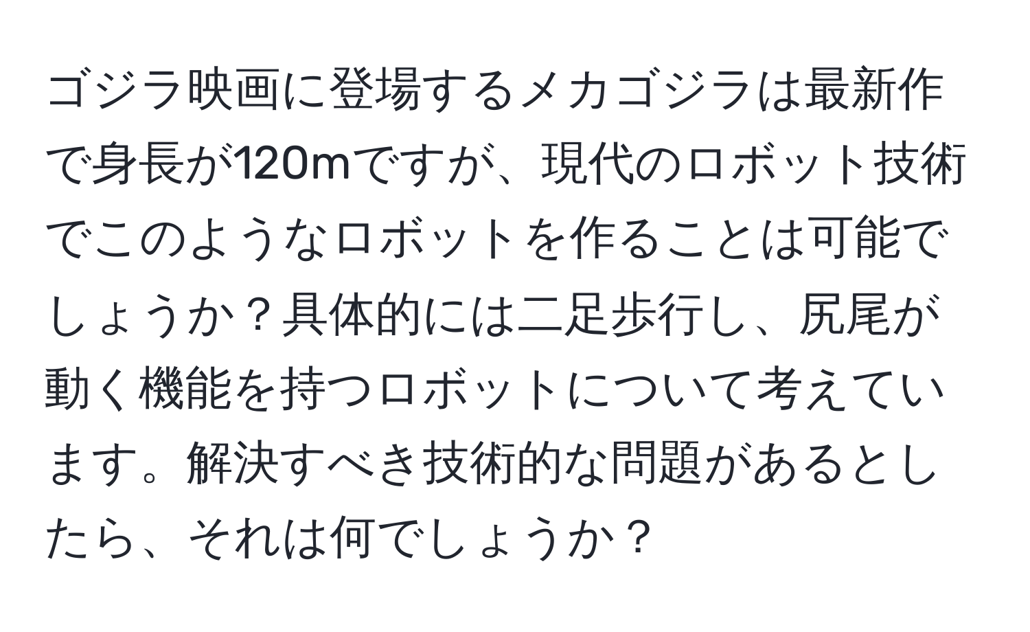 ゴジラ映画に登場するメカゴジラは最新作で身長が120mですが、現代のロボット技術でこのようなロボットを作ることは可能でしょうか？具体的には二足歩行し、尻尾が動く機能を持つロボットについて考えています。解決すべき技術的な問題があるとしたら、それは何でしょうか？
