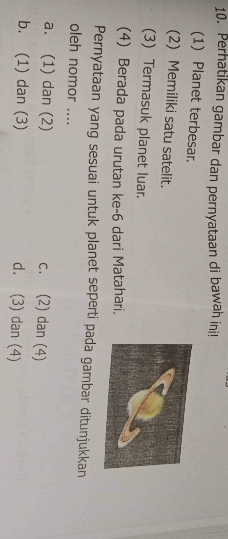 Perhatikan gambar dan pernyataan di bawah ini!
(1) Planet terbesar.
(2) Memiliki satu satelit.
(3) Termasuk planet luar.
(4) Berada pada urutan ke- 6 dari Matahari.
Pernyataan yang sesuai untuk planet seperti pada gambar ditunjukkan
oleh nomor ....
a. (1) dan (2)
c. (2) dan (4)
b. (1) dan (3)
d. (3) dan (4)