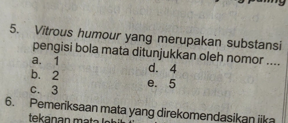 Vitrous humour yang merupakan substansi
pengisi bola mata ditunjukkan oleh nomor ....
a. 1
b. 2
d. 4
e. 5
c. 3
6. Pemeriksaan mata yang direkomendasikan iika
tekanan mata l n h i