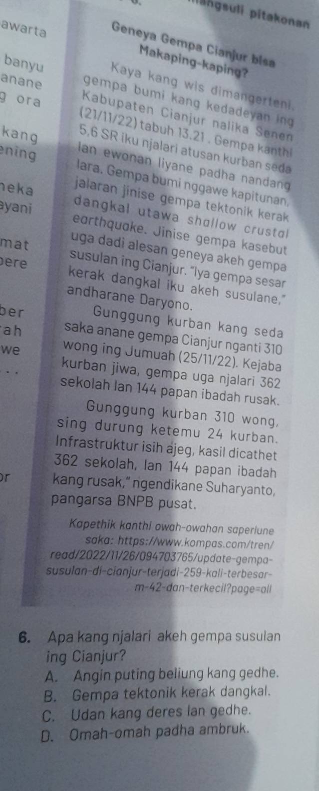 pangsuli pitakonan
Geneya Gempa Cianjur bisa
awarta Makaping-kaping?
Kaya kang wis dimangerteni.
banyu gempa bumi kang kedadeyan ing 
anane Kabupaten Cianjur nalika Senen
g ora (21/11/22) tabuh 13.21 . Gempa kanthi
5,6 SR iku njalari atusan kurban seda
kang an ewonan liyane padha nandan 
ening lara. Gempa bumi nggawe kapitunan.
jalaran jinise gempa tektonik kerak
heka dangkal utawa shɑllow crustal 
ayani eɑrthquake. Jinise gempa kasebut
mat
uga dadi alesan geneya akeh gempa
ere
susulan ing Cianjur. “lya gempa sesar
kerak dangkal iku akeh susulane."
andharane Daryono.
ber
Gunggung kurban kang seda
ah saka anane gempa Cianjur nganti 310
we
wong ing Jumuah (25/11/22). Kejaba
. .
kurban jiwa, gempa uga njalari 362
sekolah Ian 144 papan ibadah rusak.
Gunggung kurban 310 wong,
sing durung ketemu 24 kurban.
Infrastruktur isih ajeg, kasil dicathet
362 sekolah, Ian 144 papan ibadah
or kang rusak,” ngendikane Suharyanto,
pangarsa BNPB pusat.
Kapethik kanthi owah-owahan saperlune
saka: https://www.kompas.com/tren/
read/2022/11/26/094703765/update-gempa-
susulan-di-cianjur-terjadi-259-kali-terbesar-
m-42-dan-terkecil?page=all
6. Apa kang njalari akeh gempa susulan
ing Cianjur?
A. Angin puting beliung kang gedhe.
B. Gempa tektonik kerak dangkal.
C. Udan kang deres lan gedhe.
D. Omah-omah padha ambruk.