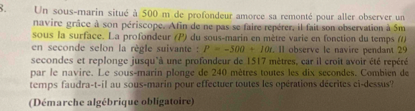 Un sous-marin situé à 500 m de profondeur amorce sa remonté pour aller observer un 
navire grâce à son périscope. Afin de ne pas se faire repérer, il fait son observation à 5m
sous la surface. La profondeur (P) du sous-marin en mètre varie en fonction du temps () 
en seconde selon la règle suivante : P=-500+10t. II observe le navire pendant 29
secondes et replonge jusqu'à une profondeur de 1517 mètres, car il croit avoir été repéré 
par le navire. Le sous-marin plonge de 240 mètres toutes les dix secondes. Combien de 
temps faudra-t-il au sous-marin pour effectuer toutes les opérations décrites ci-dessus? 
(Démarche algébrique obligatoire)