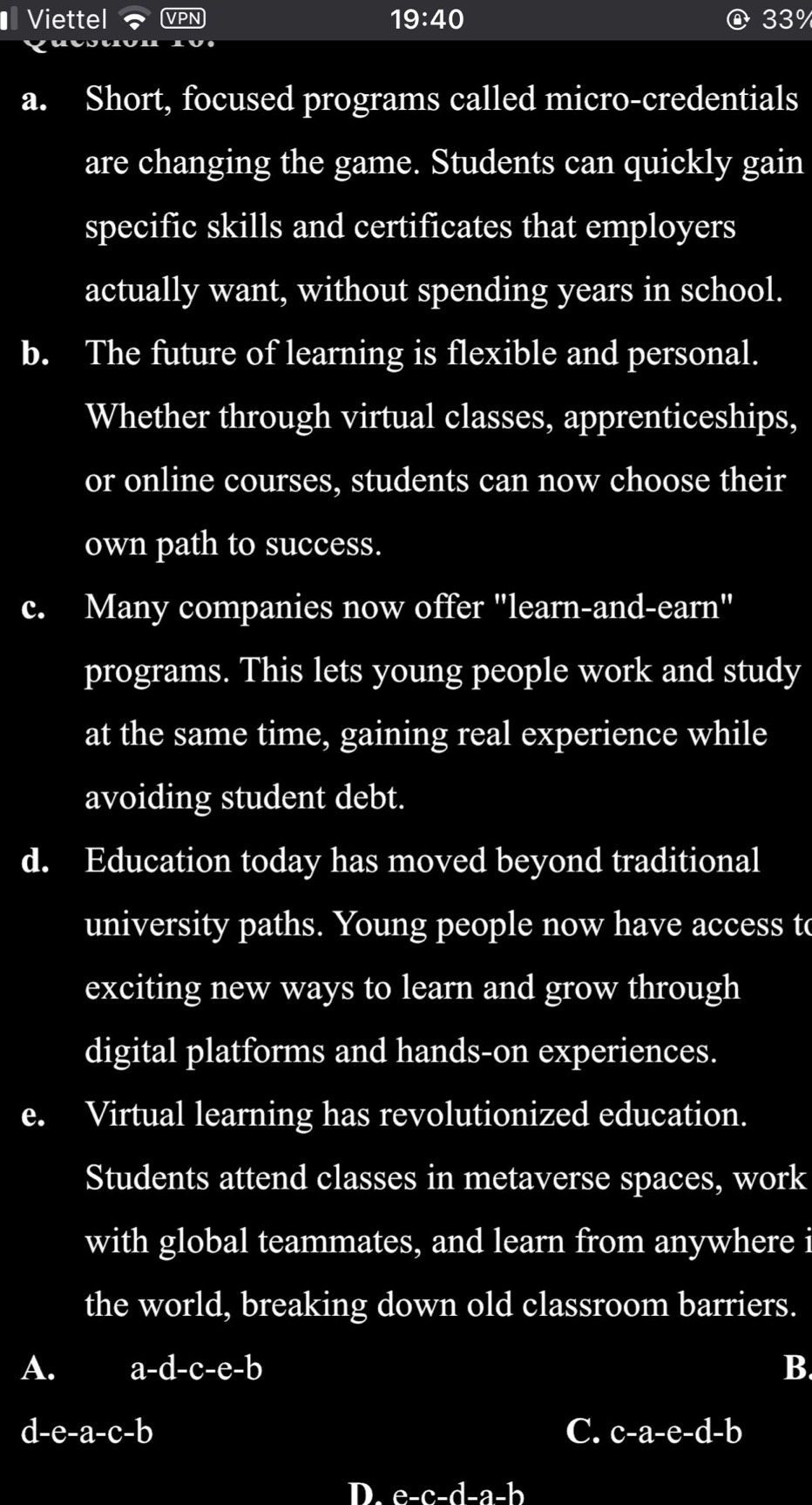 € Viettel 19:40 33%
a. Short, focused programs called micro-credentials
are changing the game. Students can quickly gain
specific skills and certificates that employers
actually want, without spending years in school.
b. The future of learning is flexible and personal.
Whether through virtual classes, apprenticeships,
or online courses, students can now choose their
own path to success.
c. Many companies now offer "learn-and-earn"
programs. This lets young people work and study
at the same time, gaining real experience while
avoiding student debt.
d. Education today has moved beyond traditional
university paths. Young people now have access to
exciting new ways to learn and grow through
digital platforms and hands-on experiences.
e. Virtual learning has revolutionized education.
Students attend classes in metaverse spaces, work
with global teammates, and learn from anywhere i
the world, breaking down old classroom barriers.
A. a-d-c-e-b B.
d-e-a-c-b
C. c-a-e-d-b