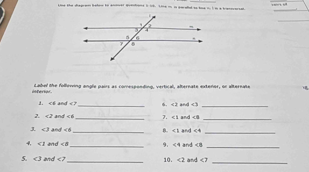 Use the diagram below to answer questions 1-10 Line m is parallel to line n. is a transversal. bairs of . 
_ 
Label the following angle pairs as corresponding, vertical, alternate exterior, or alternate 1B 
interior. 
1. ∠ 6 and <7</tex> _6. <2</tex> and ∠ 3 _ 
2. <2</tex> and <6</tex> _ 7. <1</tex> and ∠ 8 _ 
3. <3</tex> and <6</tex> _ 8. <1</tex> and <4</tex> _ 
4. <1</tex> and <8</tex> _ 9. <4</tex> and <8</tex> _ 
5. <3</tex> and <7</tex> _ 10. <2</tex> and <7</tex> 
_