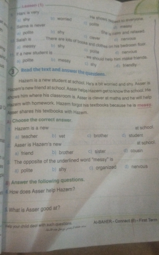 Lasson (1)_
Hani is very_
ai shy b) worried
He shows ie ect to everyone.
Salma is never_
_C) polite
d messy
n) polite b) shy She is calm and retiexed.
_
c) clever d] nervou$
rk Salah is _. There are lots of books and clothes on his bedroom floor
n a) messy b) shy
c) polite
If a new student is _d) nervous
a) polite b) messy , we should help him make friends.
c) shy d) friendly
3 Read the text and answer the questions.
Hazem is a new student at school. He's a bit worried and shy. Asser is
Hazem's new friend at school. Asser helps Hazem get to know the school. He
shows him where his classroom is. Asser is clever at maths and he will help
90 Hazem with homework. Hazem forgot his textbooks because he is messy.
Asser shares his textbooks with Hazem.
A Choose the correct answer.
Hazem is a new _at school.
na a) teacher b) vet c) brother d) student
② Asser is Hazem's new _at school.
a) friend b) brother c) sister d) cousin
3. The opposite of the underlined word ''messy' is
_
Bs d) nervous
a) polite b) shy c) organized
pe
8 Answer the following questions.
4. How does Asser help Hazem?
_
$. What is Asser good at?
Help your child deal with such questions. Al-BAHER - Connect (6) - First Term