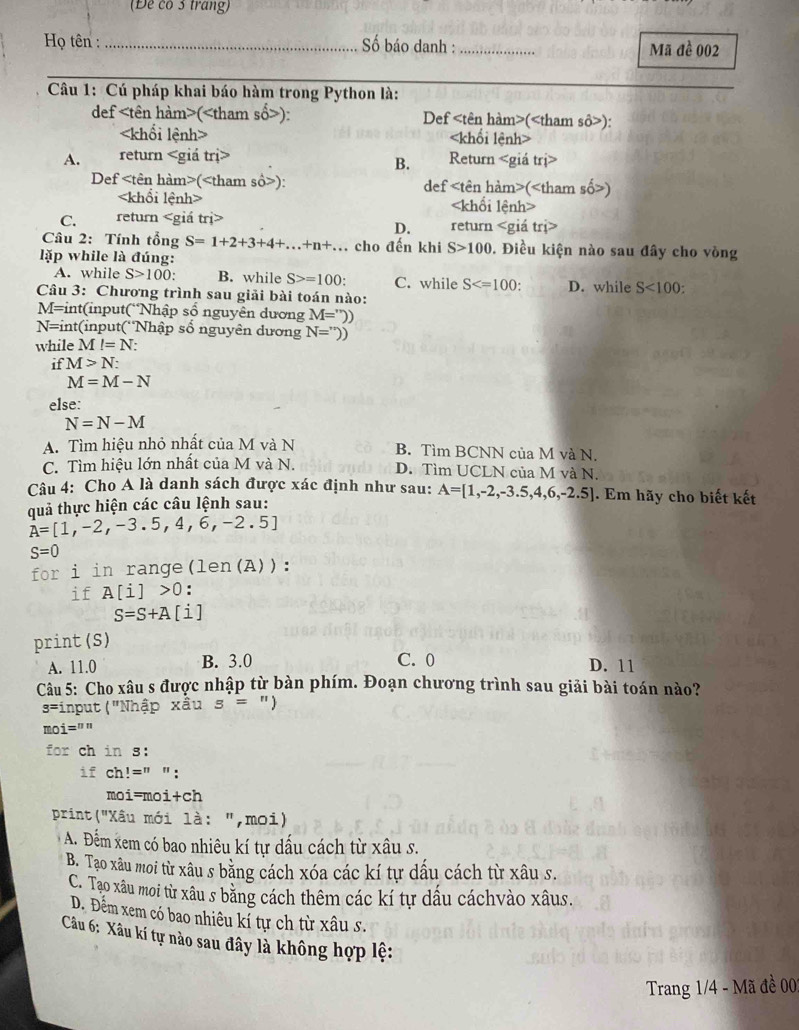 (Để có 3 trang)
Họ tên : _ ố báo danh : _Mã đề 002
Câu 1: Cú pháp khai báo hàm trong Python là:
def (): Def ():

A. return Return trị>
B.
Def (): def (
Khôi lênh
C. return m> return
D.
Câu 2: Tính tổng S=1+2+3+4+...+n+... cho đến khi S>100 0. Điều kiện nào sau đây cho vòng
lặp while là đúng:
A. while S>100 B. while S>=100 C. while S . D. while S<100:
Câu 3: Chương trình sau giải bài toán nào:
1= =int(input(Nhập số nguyên dương M=''))
N= int(input('Nhập số nguyên dương N=''))
while M l=N:
if M>N:
M=M-N
else:
N=N-M
A. Tìm hiệu nhỏ nhất của M và N B. Tìm BCNN của M và N.
C. Tìm hiệu lớn nhất của M và N. D. Tìm UCLN của M và N.
Câu 4: Cho A là danh sách được xác định như sau: A=[1,-2,-3.5,4,6,-2.5]. Em hãy cho biết kết
quả thực hiện các câu lệnh sau:
A=[1,-2,-3.5,4,6,-2.5]
S=0
for i in range(len(A)):
if A[i]>0 :
S=S+A [1
print (S)
A. 11.0 B. 3.0 C. 0 D. 11
Câu 5: Cho xâu s được nhập từ bàn phím. Đoạn chương trình sau giải bài toán nào?
s= input ("Nhập xầu s= "
moi=""
for ch in s:
if ch!=" ":
moi=moi+ch
print("Xâu mới là: ",moi)
A. Đếm xem có bao nhiêu kí tự dấu cách từ xâu s.
B. Tạo xâu moi từ xâu s bằng cách xóa các kí tự dấu cách từ xâu s.
C. Tạo xâu moi từ xâu s bằng cách thêm các kí tự dầu cáchvào xâus.
D. Đểm xem có bao nhiêu kỉ tự ch từ xâu s.
Câu 6: Xâu kí tự nào sau đây là không hợp lệ:
Trang 1/4 - Mã đề 00