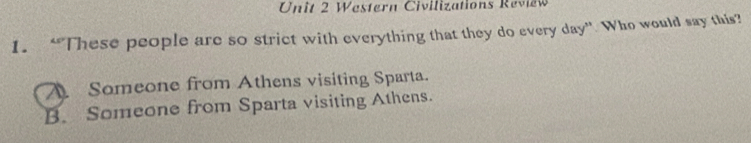 Western Civilizations Review
1. “These people are so strict with everything that they do every day ” Who would say this?
A Someone from Athens visiting Sparta.
B. Someone from Sparta visiting Athens.