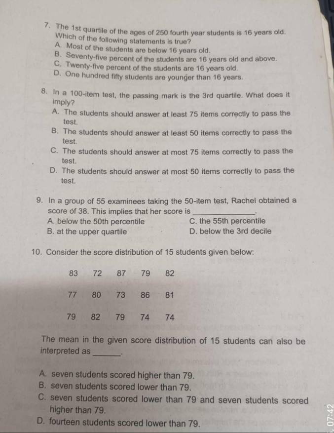 The 1st quartile of the ages of 250 fourth year students is 16 years old.
Which of the following statements is true?
A. Most of the students are below 16 years old.
B. Seventy-five percent of the students are 16 years old and above.
C. Twenty-five percent of the students are 16 years old.
D. One hundred fifty students are younger than 16 years.
8. In a 100 -item test, the passing mark is the 3rd quartile. What does it
imply?
A. The students should answer at least 75 items correctly to pass the
test.
B. The students should answer at least 50 items correctly to pass the
test.
C. The students should answer at most 75 items correctly to pass the
test.
D. The students should answer at most 50 items correctly to pass the
test.
9. In a group of 55 examinees taking the 50 -item test, Rachel obtained a
score of 38. This implies that her score is_
A. below the 50th percentile C. the 55th percentile
B. at the upper quartile D. below the 3rd decile
10. Consider the score distribution of 15 students given below:
83 72 87 79 82
77 80 73 86 81
79 82 79 74 74
The mean in the given score distribution of 15 students can also be
interpreted as_ .
A. seven students scored higher than 79.
B. seven students scored lower than 79.
C. seven students scored lower than 79 and seven students scored
higher than 79.
D. fourteen students scored lower than 79.