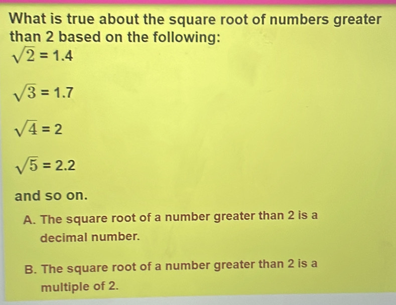 What is true about the square root of numbers greater
than 2 based on the following:
sqrt(2)=1.4
sqrt(3)=1.7
sqrt(4)=2
sqrt(5)=2.2
and so on.
A. The square root of a number greater than 2 is a
decimal number.
B. The square root of a number greater than 2 is a
multiple of 2.