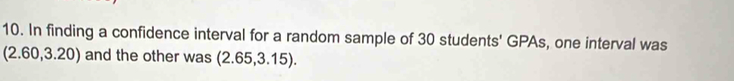 In finding a confidence interval for a random sample of 30 students' GPAs, one interval was
(2.60,3.20) and the other was (2.65,3.15).