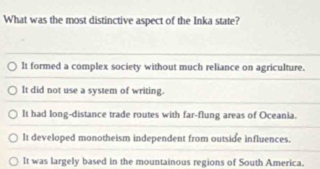 What was the most distinctive aspect of the Inka state?
It formed a complex society without much reliance on agriculture.
It did not use a system of writing.
It had long-distance trade routes with far-flung areas of Oceania.
It developed monotheism independent from outside influences.
It was largely based in the mountainous regions of South America.