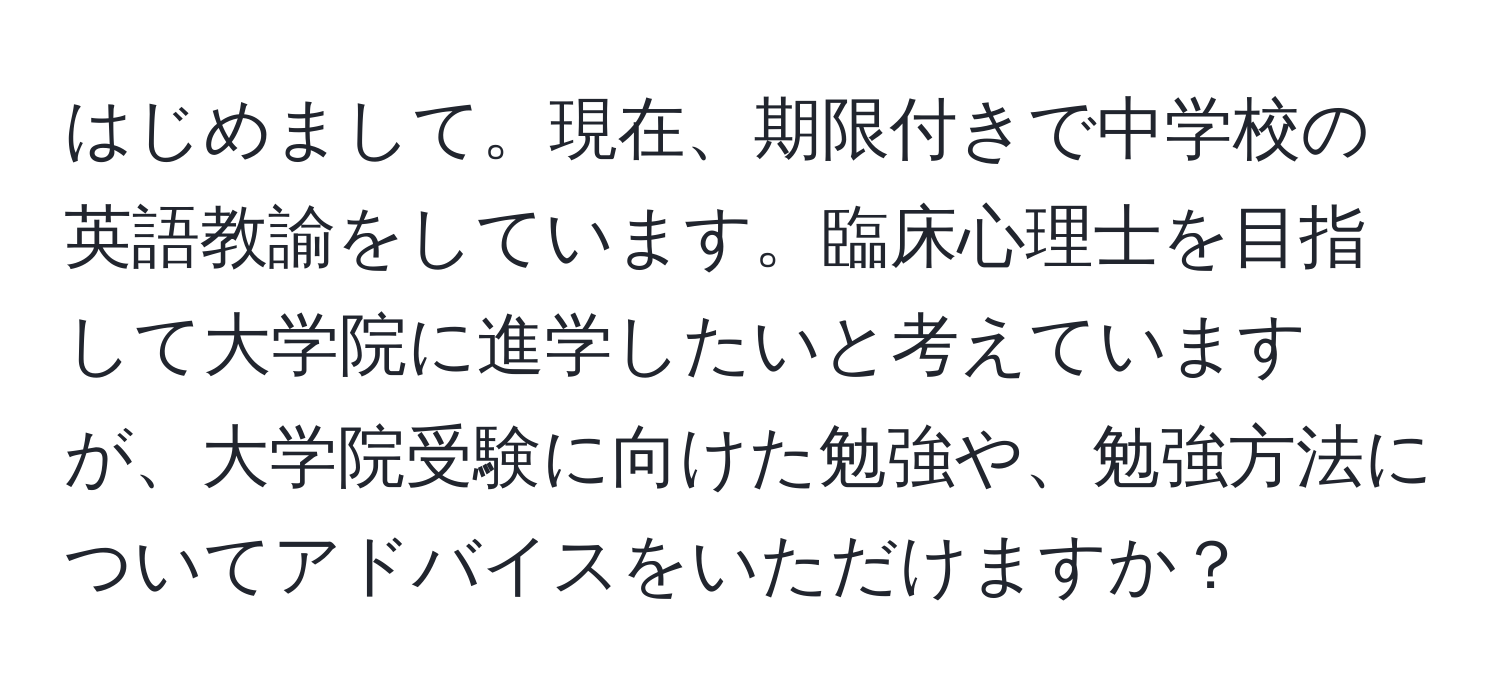 はじめまして。現在、期限付きで中学校の英語教諭をしています。臨床心理士を目指して大学院に進学したいと考えていますが、大学院受験に向けた勉強や、勉強方法についてアドバイスをいただけますか？