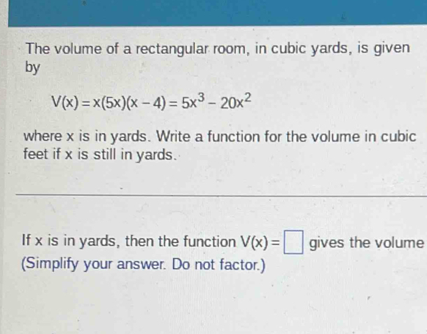 The volume of a rectangular room, in cubic yards, is given 
by
V(x)=x(5x)(x-4)=5x^3-20x^2
where x is in yards. Write a function for the volume in cubic
feet if x is still in yards. 
If x is in yards, then the function V(x)=□ gives the volume 
(Simplify your answer. Do not factor.)