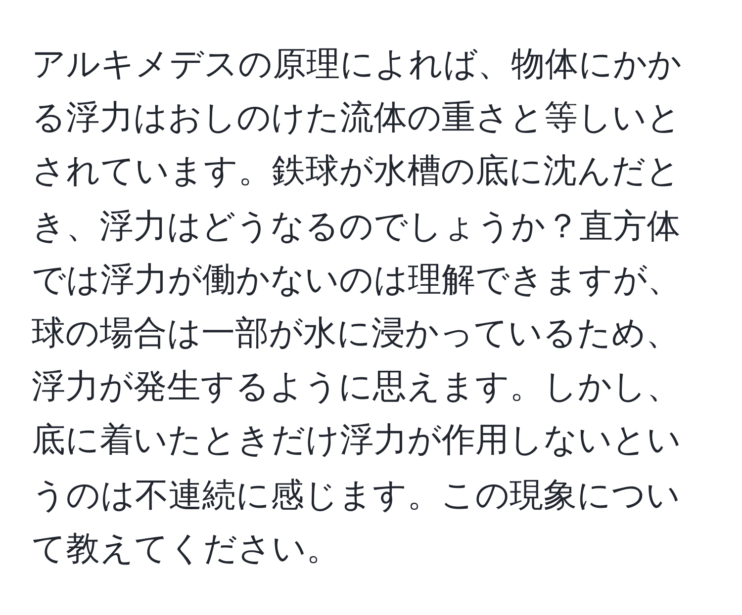 アルキメデスの原理によれば、物体にかかる浮力はおしのけた流体の重さと等しいとされています。鉄球が水槽の底に沈んだとき、浮力はどうなるのでしょうか？直方体では浮力が働かないのは理解できますが、球の場合は一部が水に浸かっているため、浮力が発生するように思えます。しかし、底に着いたときだけ浮力が作用しないというのは不連続に感じます。この現象について教えてください。