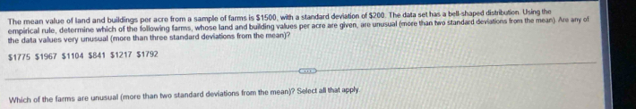 The mean value of land and buildings per acre from a sample of farms is $1500, with a standard deviation of $200. The data set has a bell-shaped distribution. Using the
empirical rule, determine which of the following farms, whose land and building values per acre are given, are unusual (more than two standard deviations from the mean). Are any of
the data values very unusual (more than three standard deviations from the mean)?
$1775 $1967 $1104 $841 $1217 $1792
Which of the farms are unusual (more than two standard deviations from the mean)? Select all that apply