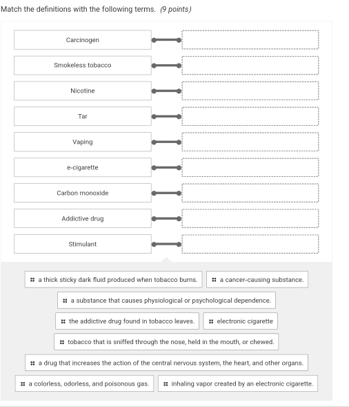 Match the definitions with the following terms. (9 points)
Carcinogen
Smokeless tobacco
Nicotine
Tar
Vaping
e-cigarette
Carbon monoxide
Addictive drug
Stimulant
# a thick sticky dark fluid produced when tobacco burns. # a cancer-causing substance.
:: a substance that causes physiological or psychological dependence.
: the addictive drug found in tobacco leaves. #= electronic cigarette
: tobacco that is sniffed through the nose, held in the mouth, or chewed.
# a drug that increases the action of the central nervous system, the heart, and other organs.
# a colorless, odorless, and poisonous gas. # inhaling vapor created by an electronic cigarette.