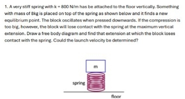 A very stiff spring with k=800 N/m has be attached to the floor vertically. Something 
with mass of Bkg is placed on top of the spring as shown below and it finds a new 
equilibrium point. The block oscillates when pressed downwards. If the compression is 
too big, however, the block will lose contact with the spring at the maximum vertical 
extension. Draw a free body diagram and find that extension at which the block loses 
contact with the spring. Could the launch velocity be determined? 
floor