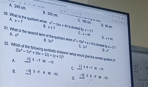 Dr
A. 240 cm. Ack Copãor
D
A.

B. 200 cm. C. 160 cm. D. 80 cm.
Q
30. What is the quotient when x-7 x^2-14x+49 is divided by x-7
5=n
2
B. x+7
C.
31. What is the second term of the quotient when B.
A. x^3 x-49 D. x+49
32. W 3x^3 x^4-10x^2+x+9 is divided by x-3
C. 3x^2 D. x^2
(5x^4-7x^2+30x-12)+(x+2) tions' setup would give the correct quatient of 
A. 2 5-7 30 -12
C. 2 5 0 -730-12
B. -2| 5 -7 0 30 -12 -2| 5 0 -7 3 0-1
D.