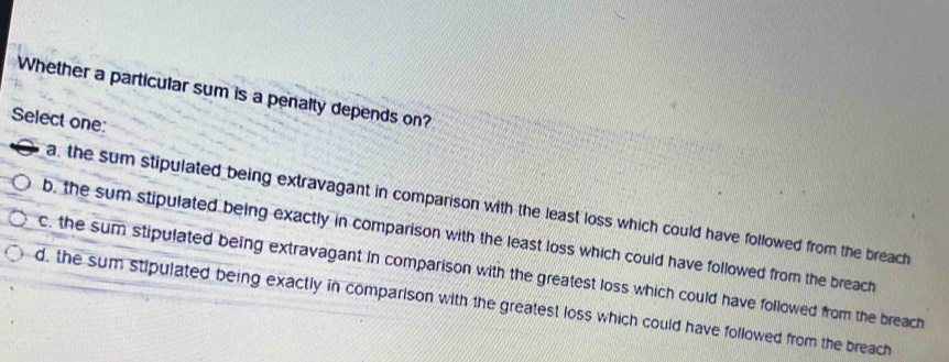 Whether a particular sum is a penalty depends on?
Select one:
a, the sum stipulated being extravagant in comparison with the least loss which could have followed from the breach
b, the sum stipulated being exactly in comparison with the least loss which could have followed from the breach
c, the sum stipulated being extravagant in comparison with the greatest loss which could have followed from the breach
d, the sum stipulated being exactly in comparison with the greatest loss which could have followed from the breach