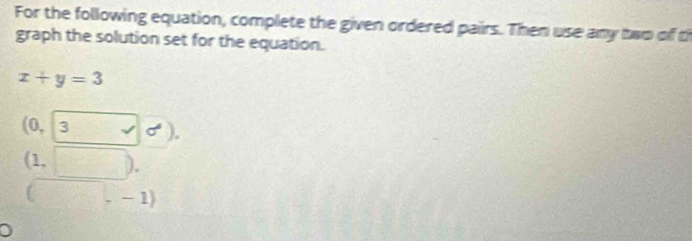 For the following equation, complete the given ordered pairs. Then use any two of th 
graph the solution set for the equation.
x+y=3
(0, 3 surd sigma° ). 
(1, □ . 
□ ,-1)