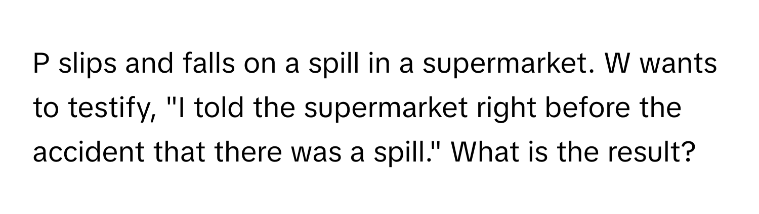 slips and falls on a spill in a supermarket. W wants to testify, "I told the supermarket right before the accident that there was a spill." What is the result?