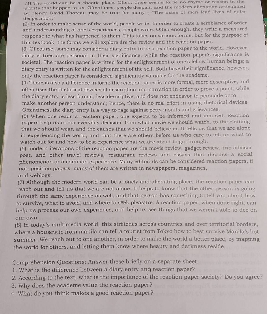 (1) The world can be a chaotic place. Often, there seems to be no rhyme or reason in the
events that happen to us. Oftentimes, people despair, and the modern alienation articulated
by Henry David Thoreau may be true for many - “The mass of men lead lives of quiet
desperation."
(2) In order to make sense of the world, people write. In order to create a semblance of order
and understanding of one’s experiences, people write. Often enough, they write a measured
response to what has happened to them. This takes on various forms, but for the purpose of
this textbook, the forms we will explore are the review and the reaction paper.
(3) Of course, some may consider a diary entry to be a reaction paper to the world. However,
diary entries are personal in their significance, while the reaction paper's significance is
societal. The reaction paper is written for the enlightenment of one’s fellow human beings; a
diary entry is written for the enlightenment of the self. Both have their significance, however,
only the reaction paper is considered significantly valuable for the academe.
(4) There is also a difference in form: the reaction paper is more formal, more descriptive, and
often uses the rhetorical devices of description and narration in order to prove a point; while
the diary entry is less formal, less descriptive, and does not endeavor to persuade or to
make another person understand; hence, there is no real effort in using rhetorical devices.
Oftentimes, the diary entry is a way to rage against petty insults and grievances.
(5) When one reads a reaction paper, one expects to be informed and amused. Reaction
papers help us in our everyday decision: from what movie we should watch, to the clothing
that we should wear, and the causes that we should believe in. It tells us that we are alone
in experiencing the world, and that there are others before us who care to tell us what to
watch out for and how to best experience what we are about to go through.
(6) modern iterations of the reaction paper are the movie review, gadget review, trip advisor
post, and other travel reviews, restaurant reviews and essays that discuss a social
phenomenon or a common experience. Many editorials can be considered reaction papers, if
not, position papers. many of them are written in newspapers, magazines,
and weblogs.
(7) Although the modern world can be a lonely and alienating place, the reaction paper can
reach out and tell us that we are not alone. It helps to know that the other person is going
through the same experience as well, and that person has something to tell you about how
to survive, what to avoid, and where to seek pleasure. A reaction paper, when done right, can
help us process our own experience, and help us see things that we weren't able to dee on
our own.
(8) In today’s multimedia world, this stretches across countries and over territorial borders,
where a housewife from manila can tell a tourist from Tokyo how to best survive Manila’s hot
summer. We reach out to one another, in order to make the world a better place, by mapping
the world for others, and letting them know where beauty and darkness reside.
Comprehension Questions: Answer these briefly on a separate sheet.
1. What is the difference between a diary entry and reaction paper?
2. According to the text, what is the importance of the reaction paper society? Do you agree?
3. Why does the academe value the reaction paper?
4. What do you think makes a good reaction paper?
