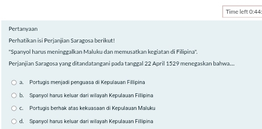 Time left 0:44 
Pertanyaan
Perhatikan isi Perjanjian Saragosa berikut!
''Spanyol harus meninggalkan Maluku dan memusatkan kegiatan di Filipina''.
Perjanjian Saragosa yang ditandatangani pada tanggal 22 April 1529 menegaskan bahwa....
a. Portugis menjadi penguasa di Kepulauan Fillipina
b. Spanyol harus keluar dari wilayah Kepulauan Fillipina
c. Portugis berhak atas kekuasaan di Kepulauan Maluku
d. Spanyol harus keluar dari wilayah Kepulauan Fillipina