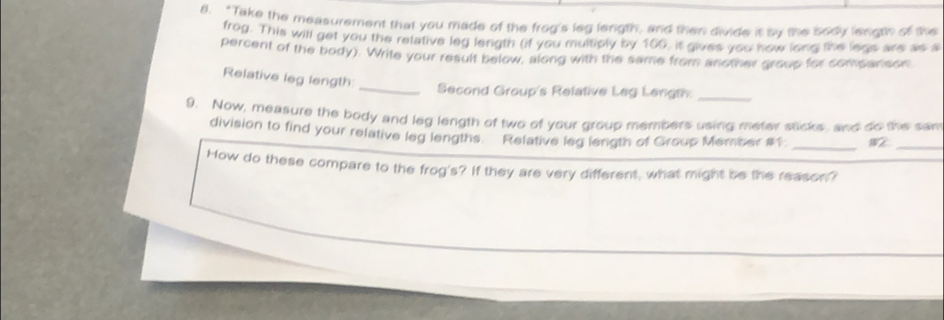 "Take the measurement that you made of the frog's leg length, and then divide it by the body length of the 
frog. This will get you the relative leg length (if you multiply by 100, it gives you how long the legs are as s 
percent of the body). Write your result below, along with the same from another group for companson 
Relative leg length: 
_Second Group's Relative Leg Length._ 
9. Now, measure the body and leg length of two of your group members using meter sticks, and do the sam 
division to find your relative leg lengths. Relative leg length of Group Member #1 _12_ 
How do these compare to the frog's? If they are very different, what might be the reason?