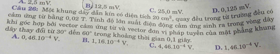 A. 2,5 mV. B12, 5 mV. C. 25,0 mV. D. 0,125 mV.
Câu 26: Một khung dây dẫn kín có diện tích 20cm^2 , quay đều trong từ trường đều có
cảm ứng từ bằng 0,02 T. Tính độ lớn suất điệ g cảm ứng sinh ra trong vòng dây
khi góc hợp bởi vector cảm ứng từ và vector đơn vị pháp tuyển của mặt phẳng khung
dây thay đổi từ 30° dến 60° trong khoảng thời gian 0,1 giây.
A. 0,46.10^(-4)V. B. 1, 16.10^(-4)V. C. 4, 46.10^(-4)V. D. 1,46.10^(-4)V.