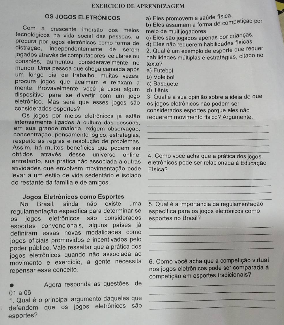 EXERCICIO DE APRENDIZAGEM
OS JOGOS ELETRÔNICOS a) Eles promovem a saúde física.
b) Eles assumem a forma de competição por
Com a crescente imersão dos meios meio de multijogadores.
tecnológicos na vida social das pessoas, a c) Eles são jogados apenas por crianças
procura por jogos eletrônicos como forma de d) Eles não requerem habilidades físicas
distração, independentemente de serem 2. Qual é um exemplo de esporte que requer
jogados através de computadores, celulares ou habilidades múltiplas e estratégias, citado no
consoles, aumentou consideravelmente no texto?
mundo. Uma pessoa que chega cansada após a) Futebol
um longo dia de trabalho, muitas vezes, b) Voleibol
procura jogos que acalmam e relaxam a c) Basquete
mente. Provavelmente, você já usou algum d) Tênis
dispositivo para se divertir com um jogo 3. Qual é a sua opinião sobre a ideia de que
eletrônico. Mas será que esses jogos são os jogos eletrônicos não podem ser
considerados esportes? considerados esportes porque eles não
Os jogos por meios eletrônicos já estão requerem movimento físico? Argumente.
_
intensamente ligados à cultura das pessoas,
_
em sua grande maioria, exigem observação,
_
concentração, pensamento lógico, estratégias,
_
respeito às regras e resolução de problemas.
_
Assim, há muitos benefícios que podem ser
obtidos através desse universo online, 4. Como você acha que a prática dos jogos
entretanto, sua prática não associada a outras eletrônicos pode ser relacionada à Educação
atividades que envolvem movimentação pode Física?
_
levar a um estilo de vida sedentário e isolado
_
do restante da família e de amigos.
_
Jogos Eletrônicos como Esportes_
No Brasil, ainda não existe uma 5. Qual é a importância da regulamentação
regulamentação específica para determinar se específica para os jogos eletrônicos como
os jogos eletrônicos são considerados esportes no Brasil?
esportes convencionais, alguns países já_
definiram essas novas modalidades como_
jogos oficiais promovidos e incentivados pelo_
poder público. Vale ressaltar que a prática dos_
jogos eletrônicos quando não associada ao
movimento e exercício, a gente necessita 6. Como você acha que a competição virtual
repensar esse conceito. nos jogos eletrônicos pode ser comparada à
competição em esportes tradicionais?
Agora responda as questões de_
01 a 06
_
1. Qual é o principal argumento daqueles que_
defendem que os jogos eletrônicos são_
esportes?